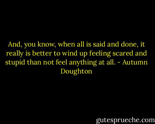 And, you know, when all is said and done, it really is better to wind up feeling scared and stupid than not feel anything at all. - Autumn Doughton