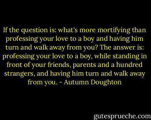 If the question is: what's more mortifying than professing your love to a boy and having him turn and walk away from you? The answer is: professing your love to a boy, while standing in front of your friends, parents and a hundred strangers, and having him turn and walk away from you. - Autumn Doughton
