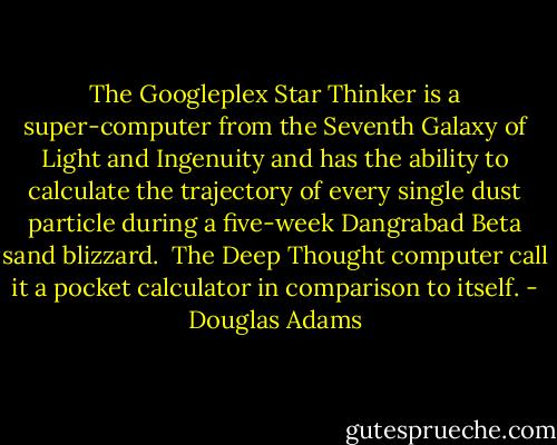 The Googleplex Star Thinker is a super-computer from the Seventh Galaxy of Light and Ingenuity and has the ability to calculate the trajectory of every single dust particle during a five-week Dangrabad Beta sand blizzard.<br /><br />The Deep Thought computer call it a pocket calculator in comparison to itself. - Douglas Adams
