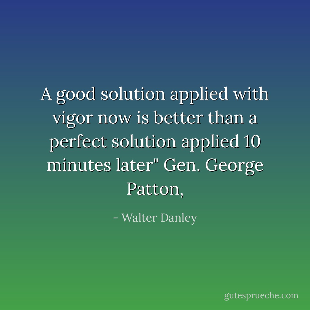 A good solution applied with vigor now is better than a perfect solution applied 10 minutes later" Gen. George Patton, - Walter Danley