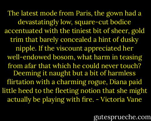 The latest mode from Paris, the gown had a devastatingly low, square-cut bodice accentuated with the tiniest bit of sheer, gold trim that barely concealed a hint of dusky nipple. If the viscount appreciated her well-endowed bosom, what harm in teasing from afar that which he could never touch? Deeming it naught but a bit of harmless flirtation with a charming rogue, Diana paid little heed to the fleeting notion that she might actually be playing with fire. - Victoria Vane