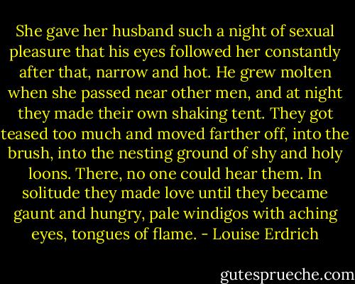 She gave her husband such a night of sexual pleasure that his eyes followed her constantly after that, narrow and hot. He grew molten when she passed near other men, and at night they made their own shaking tent. They got teased too much and moved farther off, into the brush, into the nesting ground of shy and holy loons. There, no one could hear them. In solitude they made love until they became gaunt and hungry, pale windigos with aching eyes, tongues of flame. - Louise Erdrich