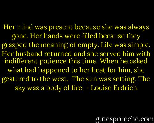 Her mind was present because she was always gone. Her hands were filled because they grasped the meaning of empty. Life was simple. Her husband returned and she served him with indifferent patience this time. When he asked what had happened to her heat for him, she gestured to the west.<br /><br />The sun was setting. The sky was a body of fire. - Louise Erdrich