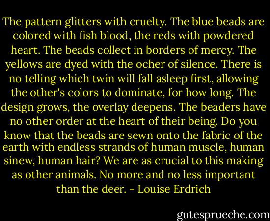 The pattern glitters with cruelty. The blue beads are colored with fish blood, the reds with powdered heart. The beads collect in borders of mercy. The yellows are dyed with the ocher of silence. There is no telling which twin will fall asleep first, allowing the other's colors to dominate, for how long. The design grows, the overlay deepens. The beaders have no other order at the heart of their being. Do you know that the beads are sewn onto the fabric of the earth with endless strands of human muscle, human sinew, human hair? We are as crucial to this making as other animals. No more and no less important than the deer. - Louise Erdrich