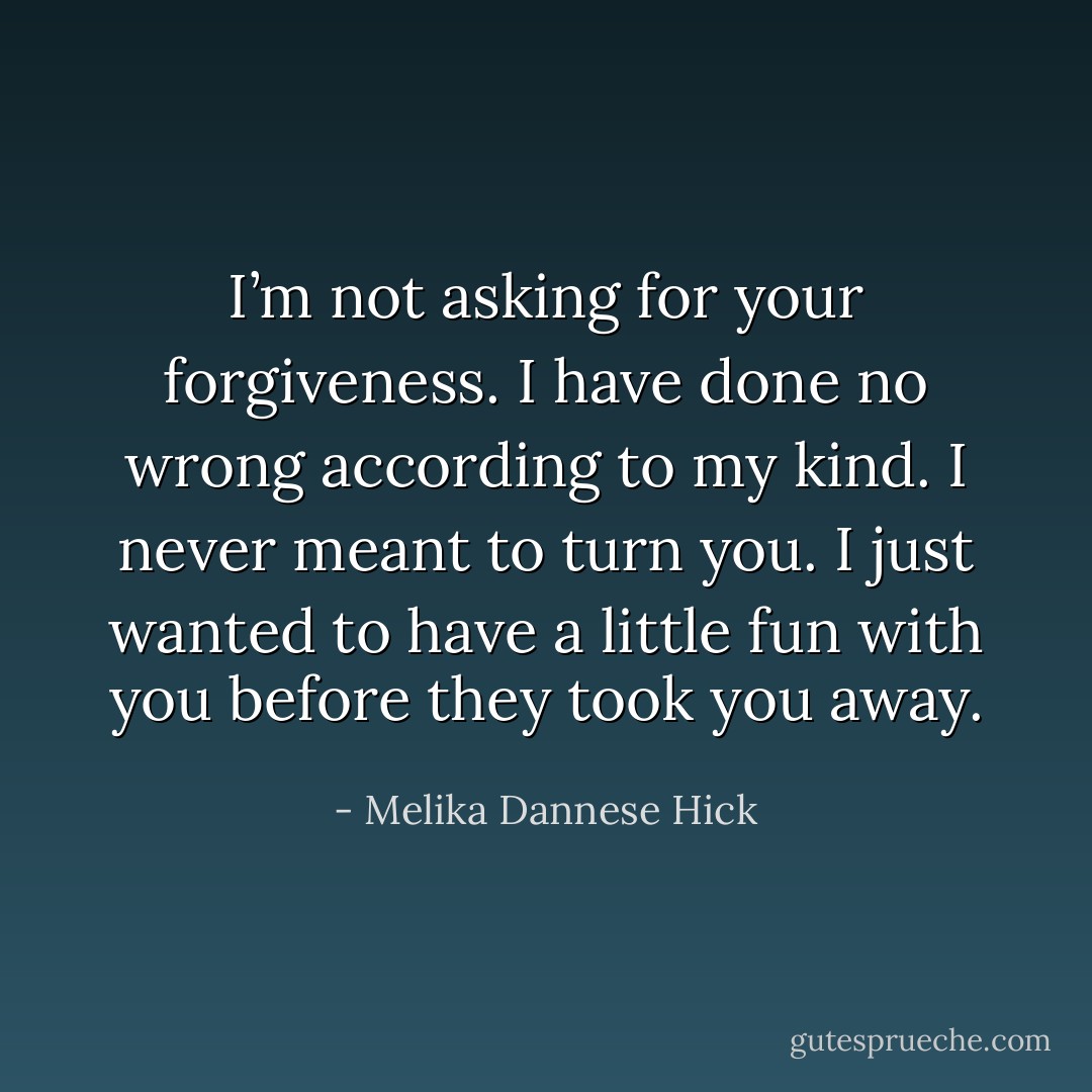 I’m not asking for your forgiveness. I have done no wrong according to my kind. I never meant to turn you. I just wanted to have a little fun with you before they took you away. - Melika Dannese Hick