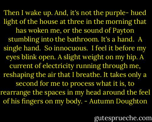 Then I wake up. And, it's not the purple- hued light of the house at three in the morning that has woken me, or the sound of Payton stumbling into the bathroom. It's a hand. <br />A single hand. <br />So innocuous. <br />I feel it before my eyes blink open. A slight weight on my hip. A current of electricity running through me, reshaping the air that I breathe. It takes only a second for me to process what it is, to rearrange the spaces in my head around the feel of his fingers on my body. - Autumn Doughton