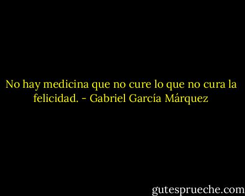 No hay medicina que no cure lo que no cura la felicidad. - Gabriel García Márquez