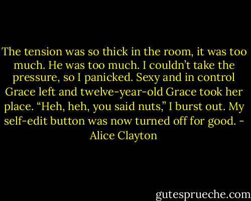 The tension was so thick in the room, it was too much. He was too much. I couldn’t take the pressure, so I panicked. Sexy and in control Grace left and twelve-year-old Grace took her place. “Heh, heh, you said nuts,” I burst out. My self-edit button was now turned off for good. - Alice Clayton