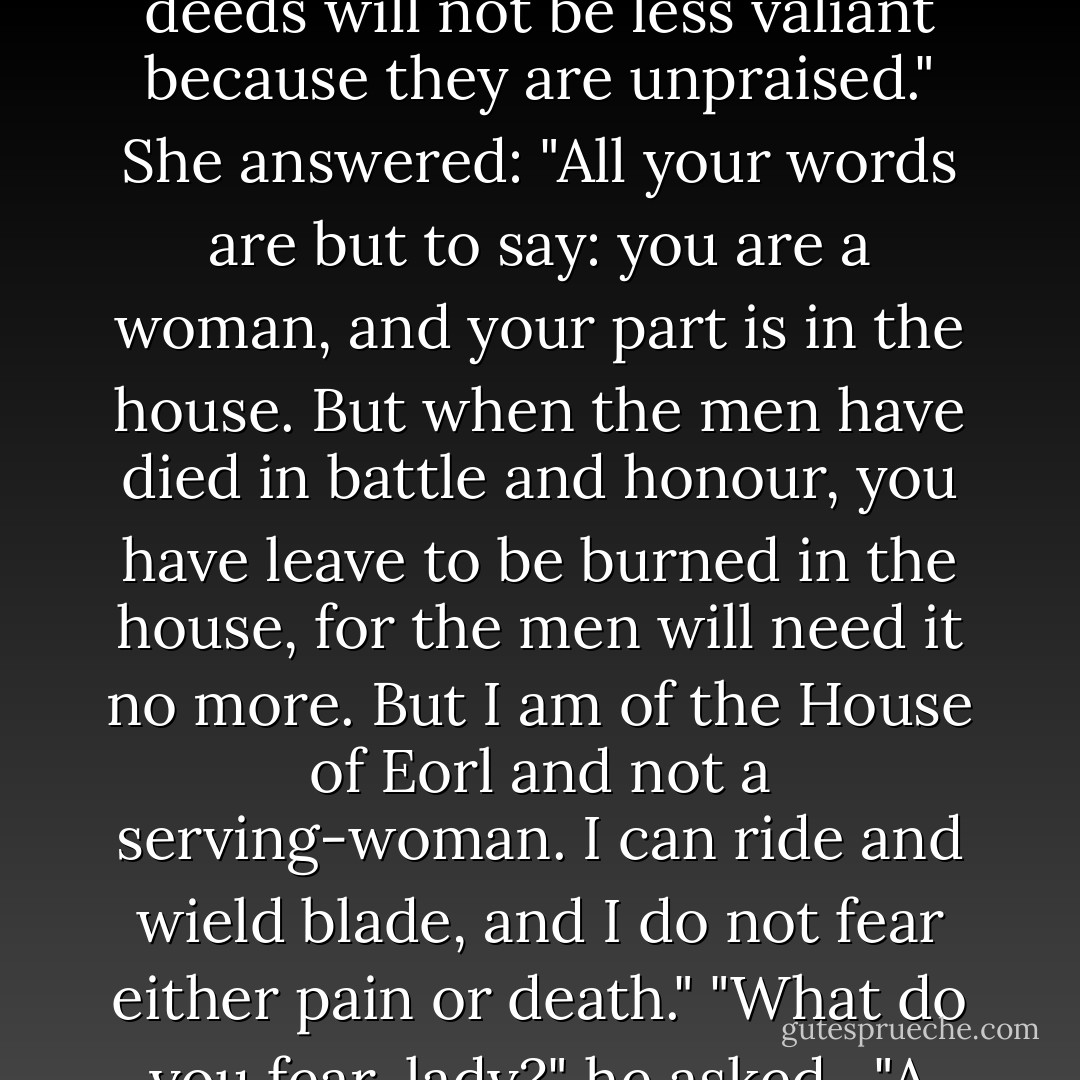 A time may come soon," said he, "when none will return. Then there will be need of valour without renown, for none shall remember the deeds that are done in the last defence of your homes. Yet the deeds will not be less valiant because they are unpraised."<br />She answered: "All your words are but to say: you are a woman, and your part is in the house. But when the men have died in battle and honour, you have leave to be burned in the house, for the men will need it no more. But I am of the House of Eorl and not a serving-woman. I can ride and wield blade, and I do not fear either pain or death."<br />"What do you fear, lady?" he asked. <br />"A cage," she said. "To stay behind bars, until use and old age accept them, and all chance of doing great deeds is gone beyond recall or desire. - J.R.R. Tolkien