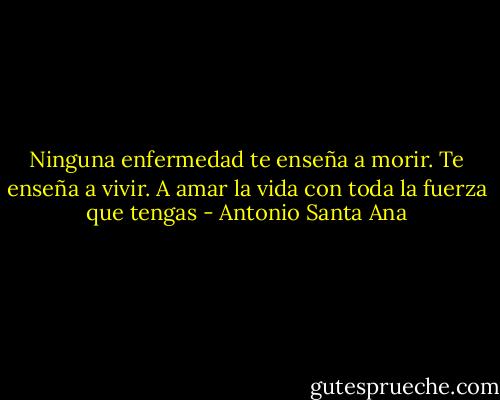 Ninguna enfermedad te enseña a morir. Te enseña a vivir. A amar la vida con toda la fuerza que tengas - Antonio Santa Ana