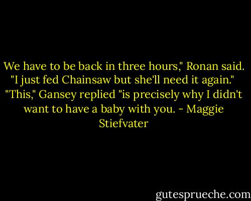 We have to be back in three hours," Ronan said. "I just fed Chainsaw but she'll need it again."<br /><br />"This," Gansey replied "is precisely why I didn't want to have a baby with you. - Maggie Stiefvater