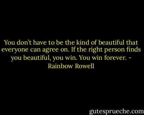 You don’t have to be the kind of beautiful that everyone can agree on. If the right person finds you beautiful, you win. You win forever. - Rainbow Rowell