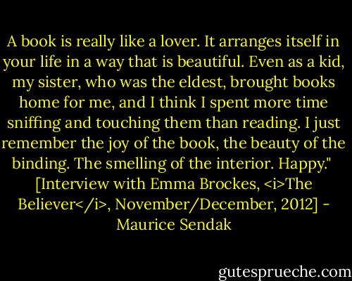 A book is really like a lover. It arranges itself in your life in a way that is beautiful. Even as a kid, my sister, who was the eldest, brought books home for me, and I think I spent more time sniffing and touching them than reading. I just remember the joy of the book, the beauty of the binding. The smelling of the interior. Happy."<br /><br />[Interview with Emma Brockes, <i>The Believer</i>, November/December, 2012] - Maurice Sendak