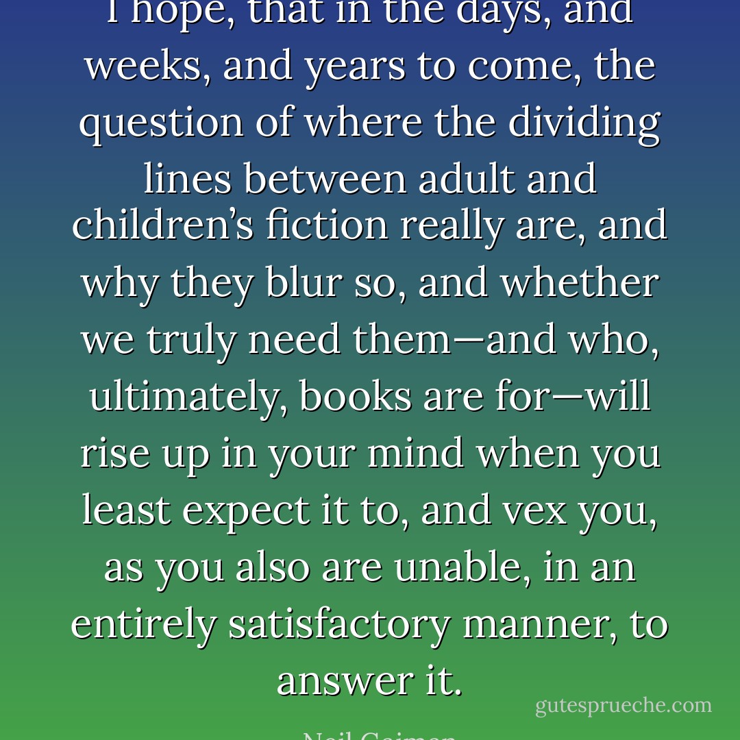 I hope, that in the days, and weeks, and years to come, the question of where the dividing lines between adult and children’s fiction really are, and why they blur so, and whether we truly need them—and who, ultimately, books are for—will rise up in your mind when you least expect it to, and vex you, as you also are unable, in an entirely satisfactory manner, to answer it. - Neil Gaiman