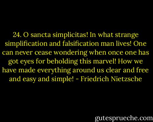 24. O sancta simplicitas! In what strange simplification and falsification man lives! One can never cease wondering when once one has got eyes for beholding this marvel! How we have made everything around us clear and free and easy and simple! - Friedrich Nietzsche
