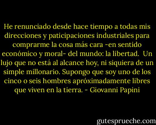 He renunciado desde hace tiempo a todas mis direcciones y paticipaciones industriales para comprarme la cosa más cara -en sentido económico y moral- del mundo: la libertad.<br /><br />Un lujo que no está al alcance hoy, ni siquiera de un simple millonario. Supongo que soy uno de los cinco o seis hombres apróximadamente libres que viven en la tierra. - Giovanni Papini