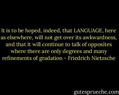 It is to be hoped, indeed, that LANGUAGE, here as elsewhere, will not get over its awkwardness, and that it will continue to talk of opposites where there are only degrees and many refinements of gradation - Friedrich Nietzsche