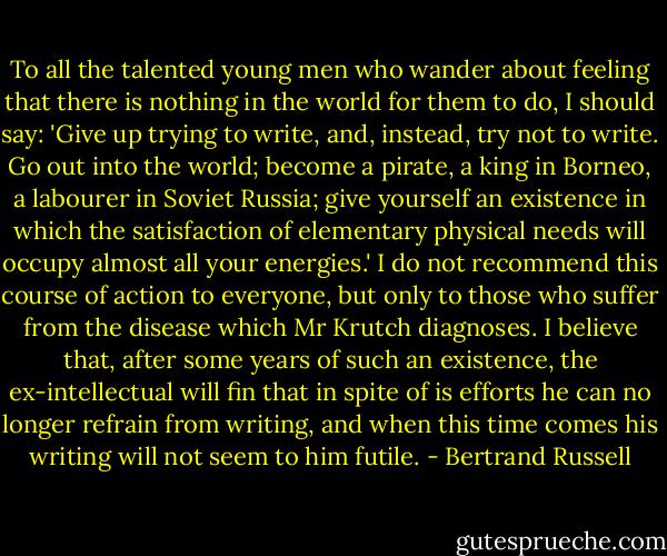 To all the talented young men who wander about feeling that there is nothing in the world for them to do, I should say: 'Give up trying to write, and, instead, try not to write. Go out into the world; become a pirate, a king in Borneo, a labourer in Soviet Russia; give yourself an existence in which the satisfaction of elementary physical needs will occupy almost all your energies.' I do not recommend this course of action to everyone, but only to those who suffer from the disease which Mr Krutch diagnoses. I believe that, after some years of such an existence, the ex-intellectual will fin that in spite of is efforts he can no longer refrain from writing, and when this time comes his writing will not seem to him futile. - Bertrand Russell