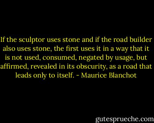If the sculptor uses stone and if the road builder also uses stone, the first uses it in a way that it is not used, consumed, negated by usage, but affirmed, revealed in its obscurity, as a road that leads only to itself. - Maurice Blanchot