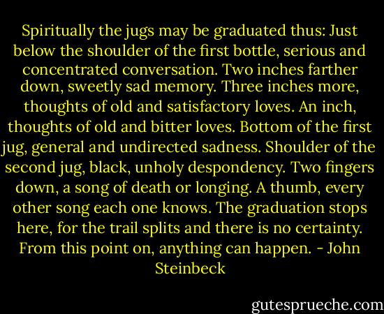 Spiritually the jugs may be graduated thus: Just below the shoulder of the first bottle, serious and concentrated conversation. Two inches farther down, sweetly sad memory. Three inches more, thoughts of old and satisfactory loves. An inch, thoughts of old and bitter loves. Bottom of the first jug, general and undirected sadness. Shoulder of the second jug, black, unholy despondency. Two fingers down, a song of death or longing. A thumb, every other song each one knows. The graduation stops here, for the trail splits and there is no certainty. From this point on, anything can happen. - John Steinbeck