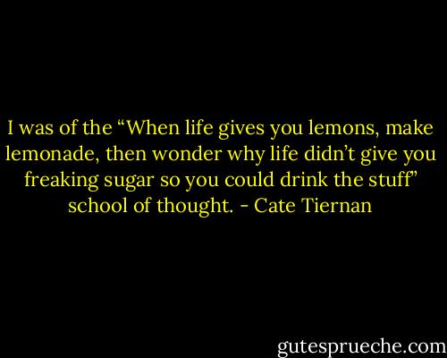 I was of the “When life gives you lemons, make lemonade, then wonder why life didn’t give you freaking sugar so you could drink the stuff” school of thought. - Cate Tiernan