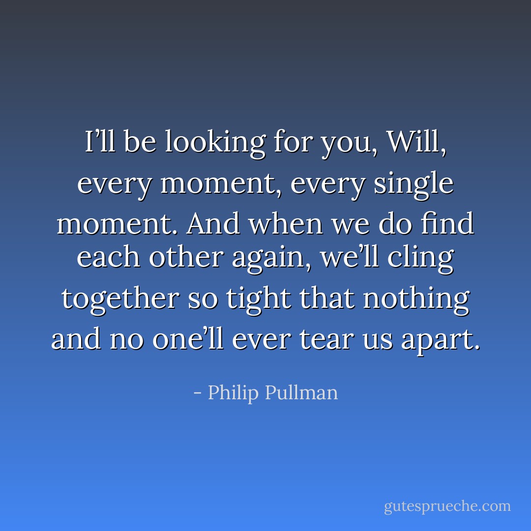 I’ll be looking for you, Will, every moment, every single moment. And when we do find each other again, we’ll cling together so tight that nothing and no one’ll ever tear us apart. - Philip Pullman