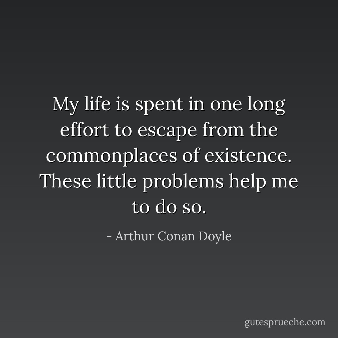 My life is spent in one long effort to escape from the commonplaces of existence. These little problems help me to do so. - Arthur Conan Doyle