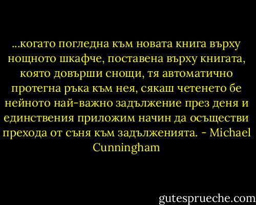 ...когато погледна към новата книга върху нощното шкафче, поставена върху книгата, която довърши снощи, тя автоматично протегна ръка към нея, сякаш четенето бе нейното най-важно задължение през деня и единствения приложим начин да осъществи прехода от съня към задълженията. - Michael Cunningham