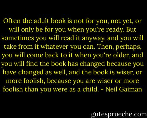 Often the adult book is not for you, not yet, or will only be for you when you're ready. But sometimes you will read it anyway, and you will take from it whatever you can. Then, perhaps, you will come back to it when you're older, and you will find the book has changed because you have changed as well, and the book is wiser, or more foolish, because you are wiser or more foolish than you were as a child. - Neil Gaiman