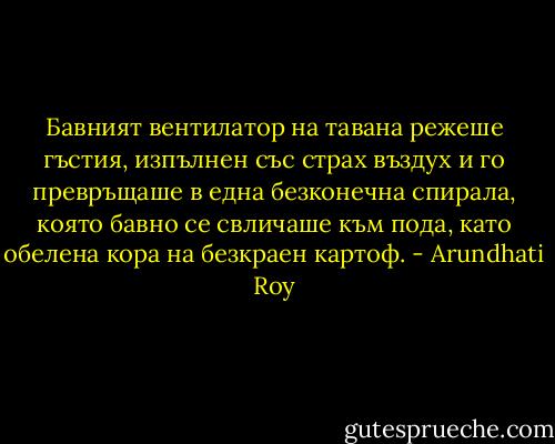 Бавният вентилатор на тавана режеше гъстия, изпълнен със страх въздух и го превръщаше в една безконечна спирала, която бавно се свличаше към пода, като обелена кора на безкраен картоф. - Arundhati Roy