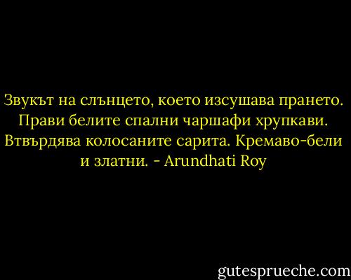 Звукът на слънцето, което изсушава прането. Прави белите спални чаршафи хрупкави. Втвърдява колосаните сарита. Кремаво-бели и златни. - Arundhati Roy