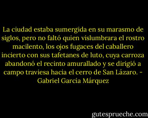 La ciudad estaba sumergida en su marasmo de siglos, pero no faltó quien vislumbrara el rostro macilento, los ojos fugaces del caballero incierto con sus tafetanes de luto, cuya carroza abandonó el recinto amurallado y se dirigió a campo traviesa hacia el cerro de San Lázaro. - Gabriel García Márquez