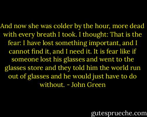 And now she was colder by the hour, more dead with every breath I took. I thought: That is the fear: I have lost something important, and I cannot find it, and I need it. It is fear like if someone lost his glasses and went to the glasses store and they told him the world run out of glasses and he would just have to do without. - John Green