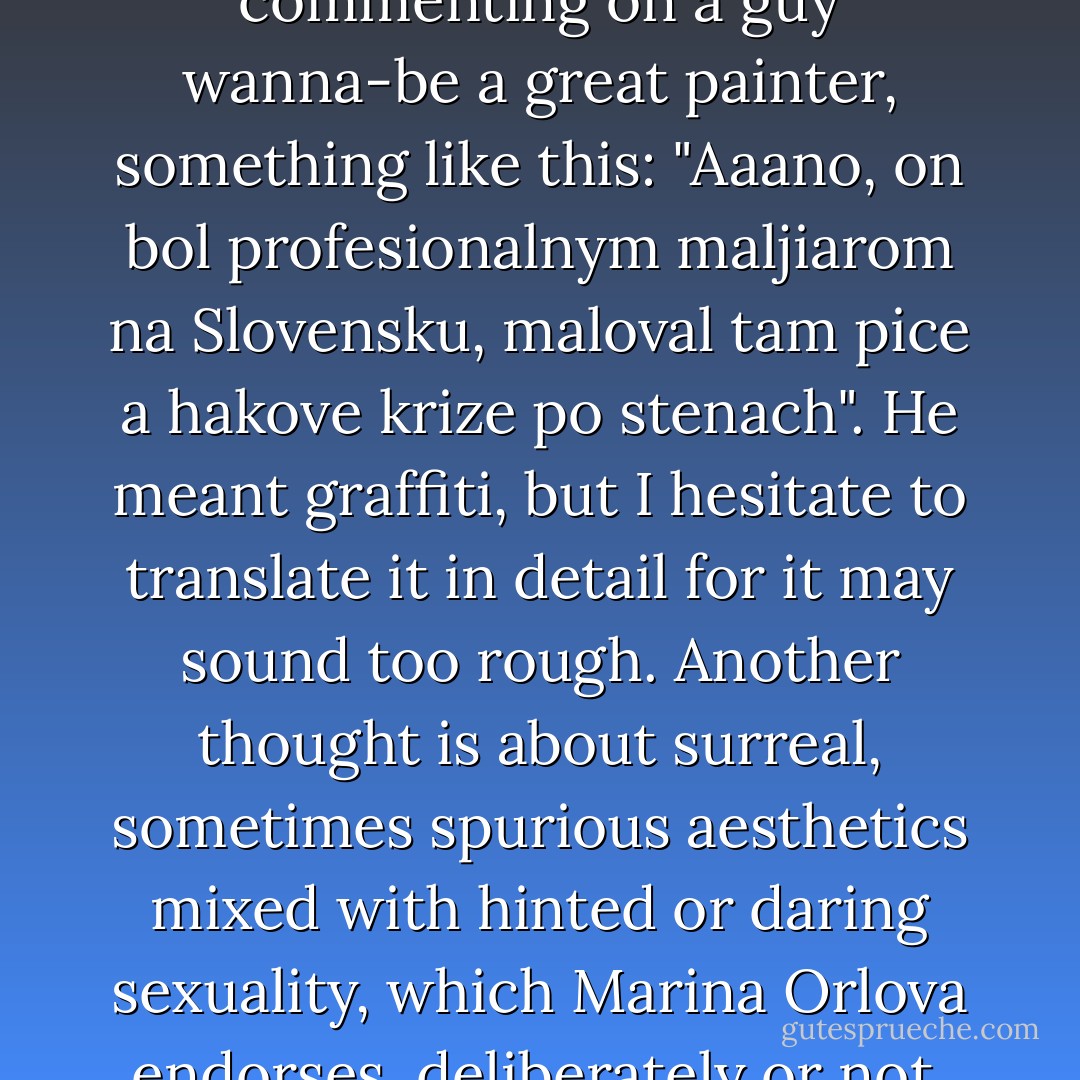 Marina Orlova was hooked on my quote about women not owing men. I scrolled through her posted paintings and recalled a Slovak friend once commenting on a guy wanna-be a great painter, something like this: "Aaano, on bol profesionalnym maljiarom na Slovensku, maloval tam pice a hakove krize po stenach". He meant graffiti, but I hesitate to translate it in detail for it may sound too rough. Another thought is about surreal, sometimes spurious aesthetics mixed with hinted or daring sexuality, which Marina Orlova endorses, deliberately or not, in line of her claimed profession. The posts call to mind The Cook, the Thief, His Wife  - Vinko Vrbanic