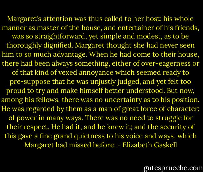 Margaret's attention was thus called to her host; his whole manner as master of the house, and entertainer of his friends, was so straightforward, yet simple and modest, as to be thoroughly dignified. Margaret thought she had never seen him to so much advantage. When he had come to their house, there had been always something, either of over-eagerness or of that kind of vexed annoyance which seemed ready to pre-suppose that he was unjustly judged, and yet felt too proud to try and make himself better understood. But now, among his fellows, there was no uncertainty as to his position. He was regarded by them as a man of great force of character; of power in many ways. There was no need to struggle for their respect. He had it, and he knew it; and the security of this gave a fine grand quietness to his voice and ways, which Margaret had missed before. - Elizabeth Gaskell