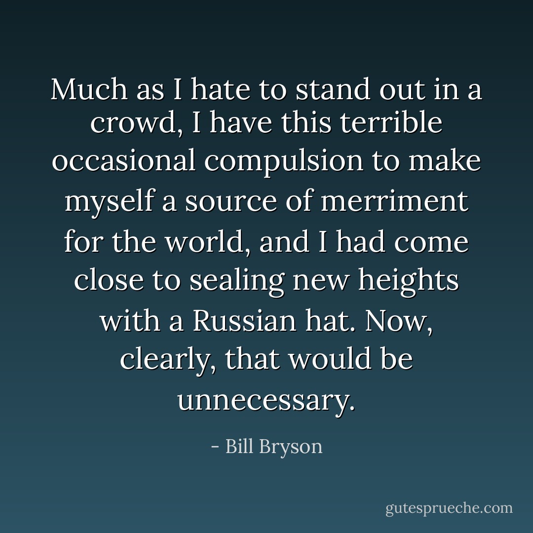Much as I hate to stand out in a crowd, I have this terrible occasional compulsion to make myself a source of merriment for the world, and I had come close to sealing new heights with a Russian hat. Now, clearly, that would be unnecessary. - Bill Bryson