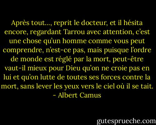 Après tout…, reprit le docteur, et il hésita encore, regardant Tarrou avec attention, c’est une chose qu’un homme comme vous peut comprendre, n’est-ce pas, mais puisque l’ordre de monde est réglé par la mort, peut-être vaut-il mieux pour Dieu qu’on ne croie pas en lui et qu’on lutte de toutes ses forces contre la mort, sans lever les yeux vers le ciel où il se tait. - Albert Camus