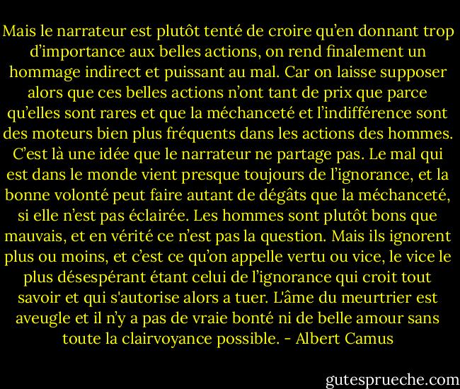 Mais le narrateur est plutôt tenté de croire qu’en donnant trop d’importance aux belles actions, on rend finalement un hommage indirect et puissant au mal. Car on laisse supposer alors que ces belles actions n’ont tant de prix que parce qu’elles sont rares et que la méchanceté et l’indifférence sont des moteurs bien plus fréquents dans les actions des hommes. C’est là une idée que le narrateur ne partage pas. Le mal qui est dans le monde vient presque toujours de l’ignorance, et la bonne volonté peut faire autant de dégâts que la méchanceté, si elle n’est pas éclairée. Les hommes sont plutôt bons que mauvais, et en vérité ce n’est pas la question. Mais ils ignorent plus ou moins, et c’est ce qu’on appelle vertu ou vice, le vice le plus désespérant étant celui de l’ignorance qui croit tout savoir et qui s'autorise alors a tuer. L'âme du meurtrier est aveugle et il n’y a pas de vraie bonté ni de belle amour sans toute la clairvoyance possible. - Albert Camus