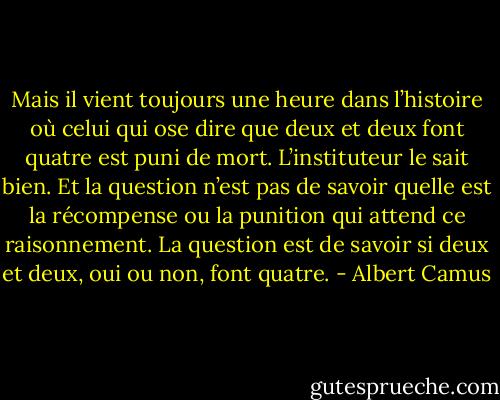 Mais il vient toujours une heure dans l’histoire où celui qui ose dire que deux et deux font quatre est puni de mort. L’instituteur le sait bien. Et la question n’est pas de savoir quelle est la récompense ou la punition qui attend ce raisonnement. La question est de savoir si deux et deux, oui ou non, font quatre. - Albert Camus