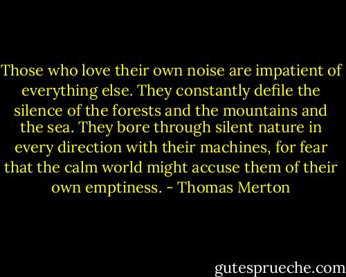 Those who love their own noise are impatient of everything else. They constantly defile the silence of the forests and the mountains and the sea. They bore through silent nature in every direction with their machines, for fear that the calm world might accuse them of their own emptiness. - Thomas Merton
