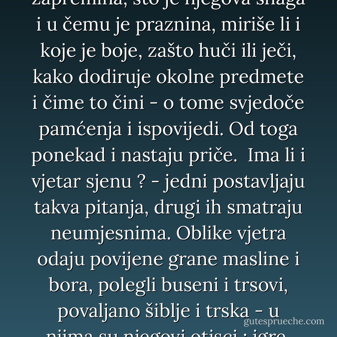 Kad započnu priče o vjetrovima nema im kraja. Ne govori se samo o onima koji pušu u okolici, nego i drugdje, nadaleko. Stanovnici ih dočekuju na razne načine, prepoznaju ih i slute, nagovješćuju, tumače, spore se oko njih. Poznaju - ili vjeruju da poznaju - ne samo njihovu narav i ćudi, smjer ili snagu, nego i težinu im, čak i zapreminu, prepoznaju njihovu huku, miris, dodir, “boju i same oblike” (prenosim riječi i rečenice koje je maločas izgovorio Zane). Kolika je doista težina vjetra i kakva mu je zapremina, što je njegova snaga i u čemu je praznina, miriše li i koje je boje, zašto huči ili ječi, kako dodiruje okolne predmete i čime to čini - o tome svjedoče pamćenja i ispovijedi. Od toga ponekad i nastaju priče.<br /><br />Ima li i vjetar sjenu ? - jedni postavljaju takva pitanja, drugi ih smatraju neumjesnima. Oblike vjetra odaju povijene grane masline i bora, polegli buseni i trsovi, povaljano šiblje i trska - u njima su njegovi otisci : igre, figure, bjesovi. Svemu što mu se nađe na putu vjetar oduzima ili pridaje neke vlastite boje - boje vjetra koje se ne naziru prostim okom. Pokupi i raznese sjeme i cvat brnistre, rute i ruzmarina, oduzme ili preda okolici mirise kadulje, sljeza, lavande i svega što zatekne unaokolo, na kopnu ili površini mora, u samoj Laguni. Zemlja i pijesak se pod njegovim naletom povuku i ogole, stijene i zidovi se udube i ogule. Burama i tramontanama nisu odoljele ni prošlost ni povijest Venecije. - Predrag Matvejević