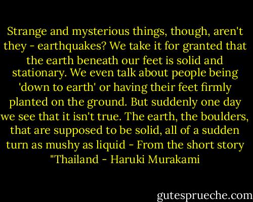 Strange and mysterious things, though, aren't they - earthquakes? We take it for granted that the earth beneath our feet is solid and stationary. We even talk about people being 'down to earth' or having their feet firmly planted on the ground. But suddenly one day we see that it isn't true. The earth, the boulders, that are supposed to be solid, all of a sudden turn as mushy as liquid - From the short story "Thailand - Haruki Murakami