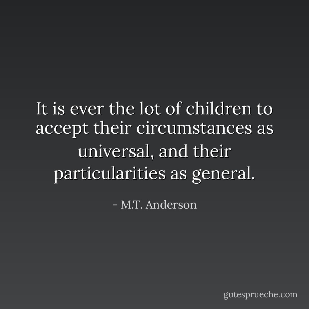 It is ever the lot of children to accept their circumstances as universal, and their particularities as general. - M.T. Anderson
