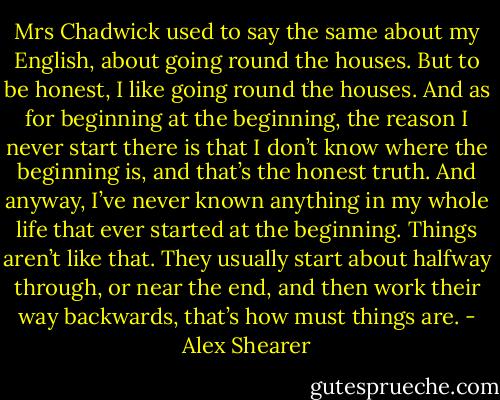 Mrs Chadwick used to say the same about my English, about going round the houses. But to be honest, I like going round the houses. And as for beginning at the beginning, the reason I never start there is that I don’t know where the beginning is, and that’s the honest truth. And anyway, I’ve never known anything in my whole life that ever started at the beginning. Things aren’t like that. They usually start about halfway through, or near the end, and then work their way backwards, that’s how must things are. - Alex Shearer