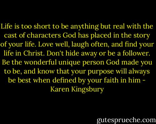 Life is too short to be anything but real with the cast of characters God has placed in the story of your life. Love well, laugh often, and find your life in Christ. Don't hide away or be a follower. Be the wonderful unique person God made you to be, and know that your purpose will always be best when defined by your faith in him - Karen Kingsbury