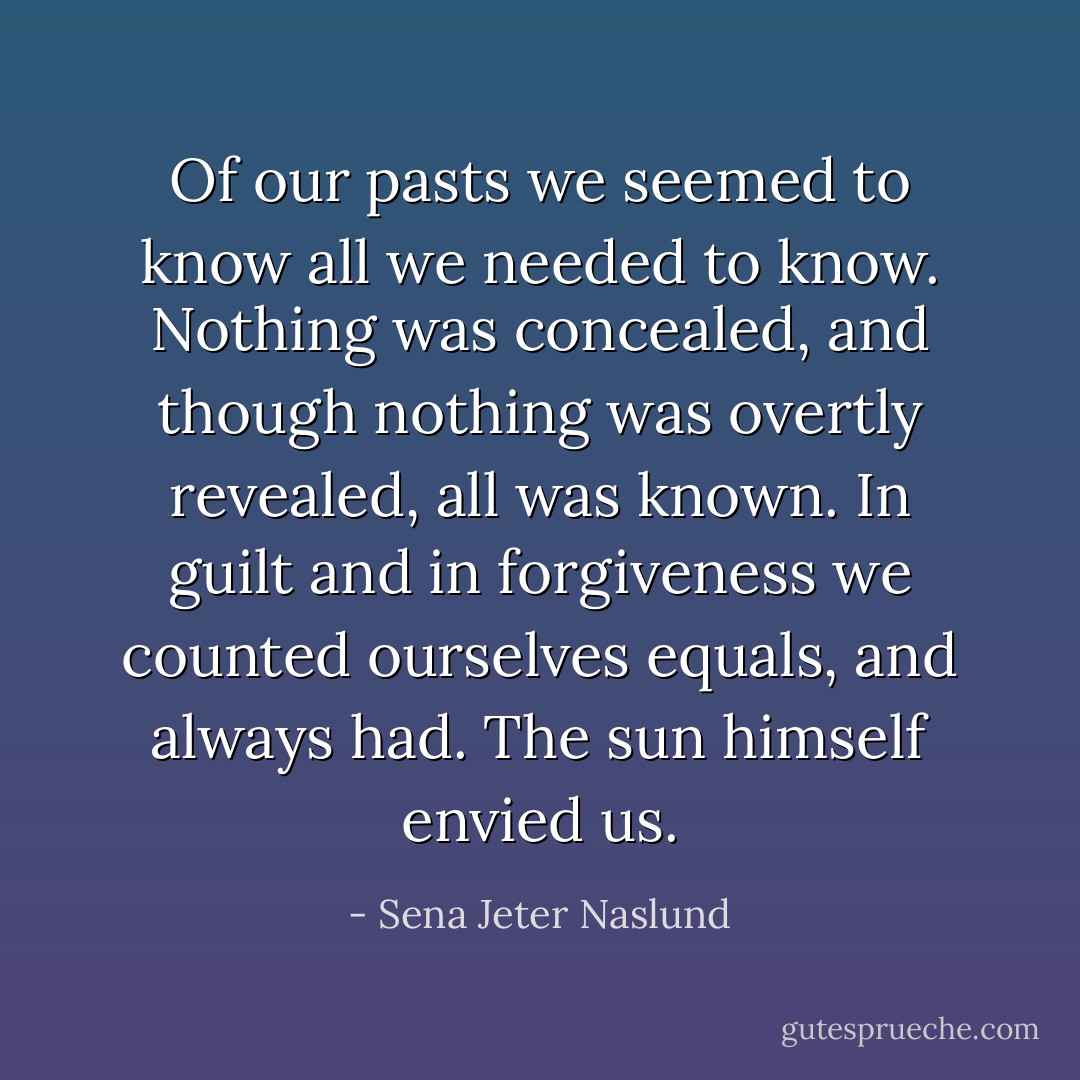 Of our pasts we seemed to know all we needed to know. Nothing was concealed, and though nothing was overtly revealed, all was known. In guilt and in forgiveness we counted ourselves equals, and always had. The sun himself envied us. - Sena Jeter Naslund