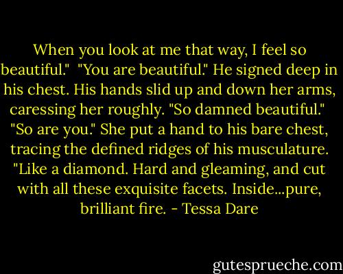 When you look at me that way, I feel so beautiful."<br /><br />"You are beautiful." He signed deep in his chest. His hands slid up and down her arms, caressing her roughly. "So damned beautiful."<br /><br />"So are you." She put a hand to his bare chest, tracing the defined ridges of his musculature. "Like a diamond. Hard and gleaming, and cut with all these exquisite facets. Inside...pure, brilliant fire. - Tessa Dare