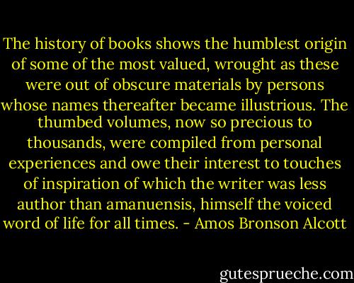 The history of books shows the humblest origin of some of the most valued, wrought as these were out of obscure materials by persons whose names thereafter became illustrious. The thumbed volumes, now so precious to thousands, were compiled from personal experiences and owe their interest to touches of inspiration of which the writer was less author than amanuensis, himself the voiced word of life for all times. - Amos Bronson Alcott