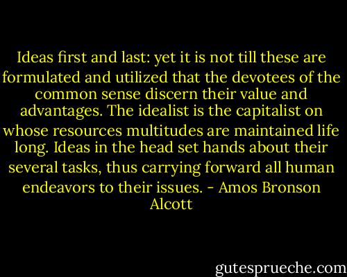 Ideas first and last: yet it is not till these are formulated and utilized that the devotees of the common sense discern their value and advantages. The idealist is the capitalist on whose resources multitudes are maintained life long. Ideas in the head set hands about their several tasks, thus carrying forward all human endeavors to their issues. - Amos Bronson Alcott