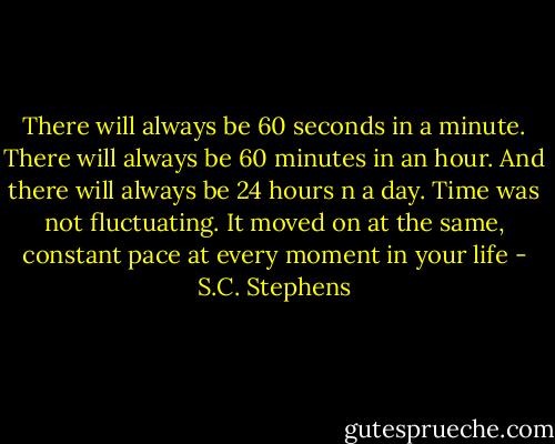 There will always be 60 seconds in a minute. There will always be 60 minutes in an hour. And there will always be 24 hours n a day. Time was not fluctuating. It moved on at the same, constant pace at every moment in your life - S.C. Stephens